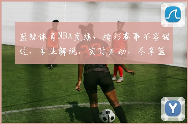 蓝鲸体育NBA直播，精彩赛事不容错过，专业解说，实时互动，尽享篮球盛宴，三重惊喜等你来