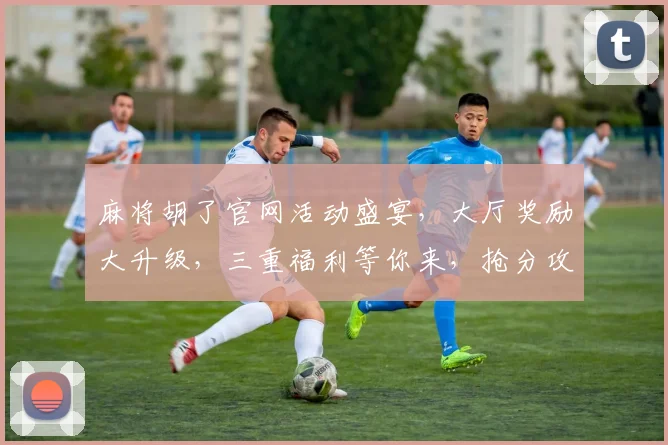 麻将胡了官网活动盛宴，大厅奖励大升级，三重福利等你来，抢分攻略曝光中...