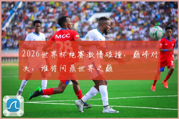 2026世界杯绝赛激情碰撞，巅峰对决，谁将问鼎世界之巅