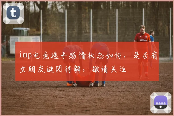 imp电竞选手感情状态如何，是否有女朋友谜团待解，敬请关注