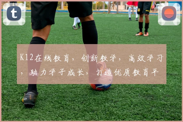 K12在线教育，创新教学，高效学习，助力学子成长，打造优质教育平台，三大亮点，不容错过